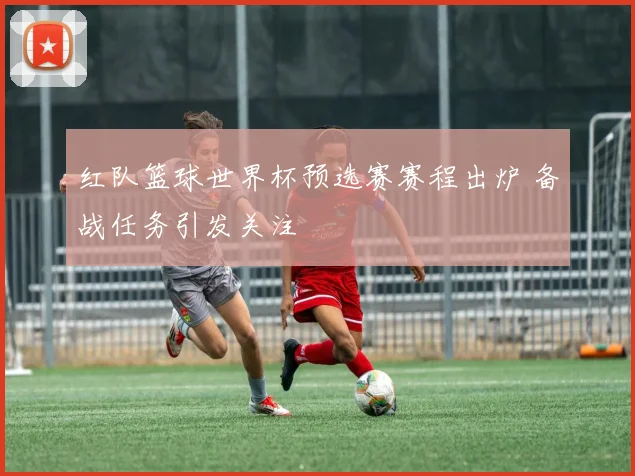 红队篮球世界杯预选赛赛程出炉 备战任务引发关注