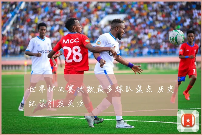 世界杯决赛次数最多球队盘点 历史纪录引发关注