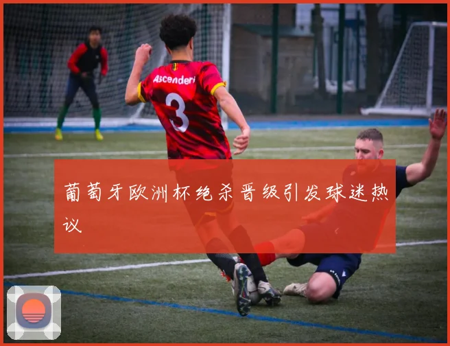 葡萄牙欧洲杯绝杀晋级引发球迷热议