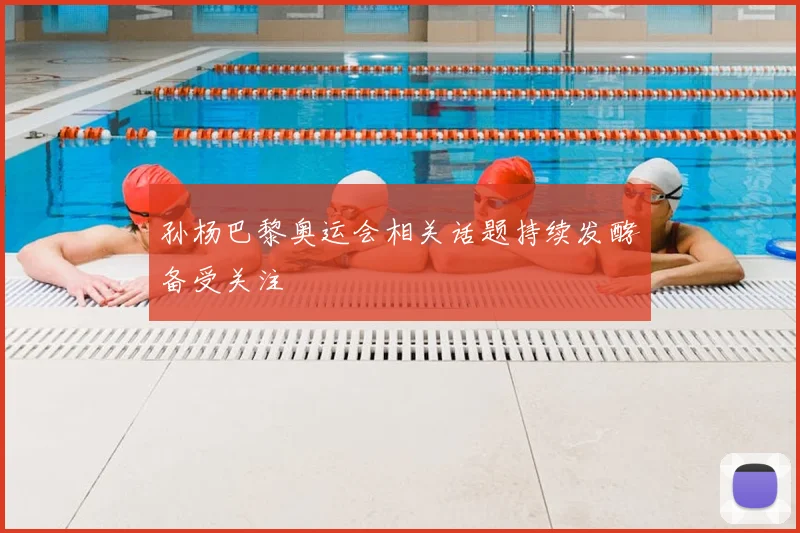 孙杨巴黎奥运会相关话题持续发酵备受关注