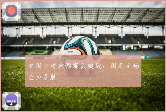 中国沙特世预赛关键战,国足主场全力争胜