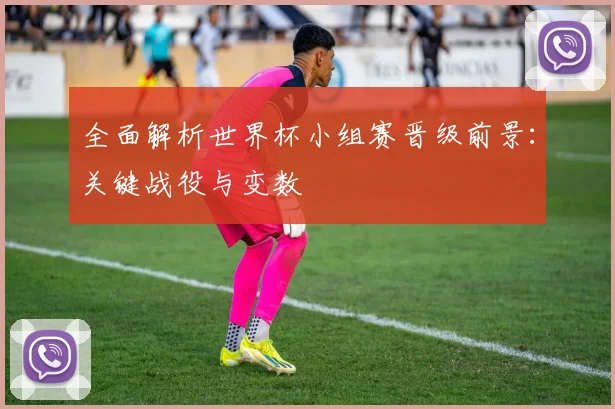 全面解析世界杯小组赛晋级前景：关键战役与变数
