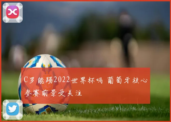 C罗能踢2022世界杯吗 葡萄牙核心参赛前景受关注