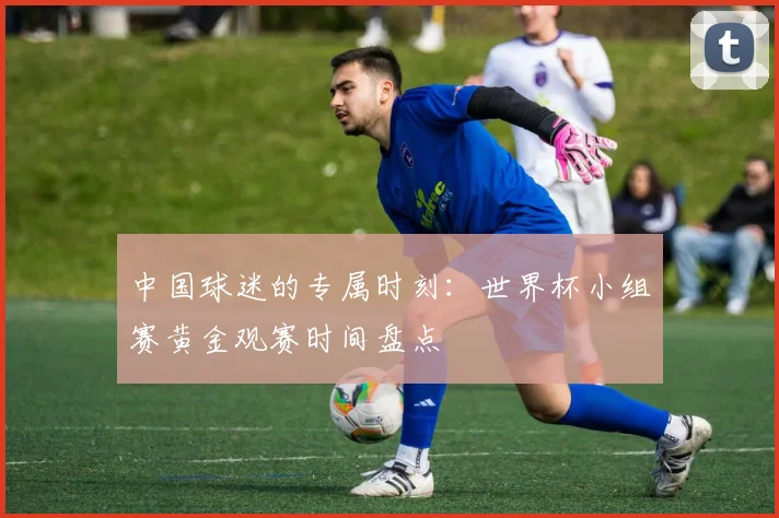中国球迷的专属时刻：世界杯小组赛黄金观赛时间盘点