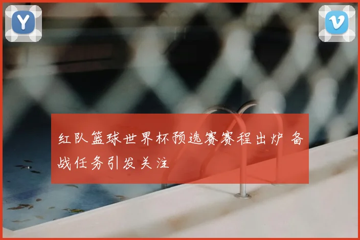 红队篮球世界杯预选赛赛程出炉 备战任务引发关注