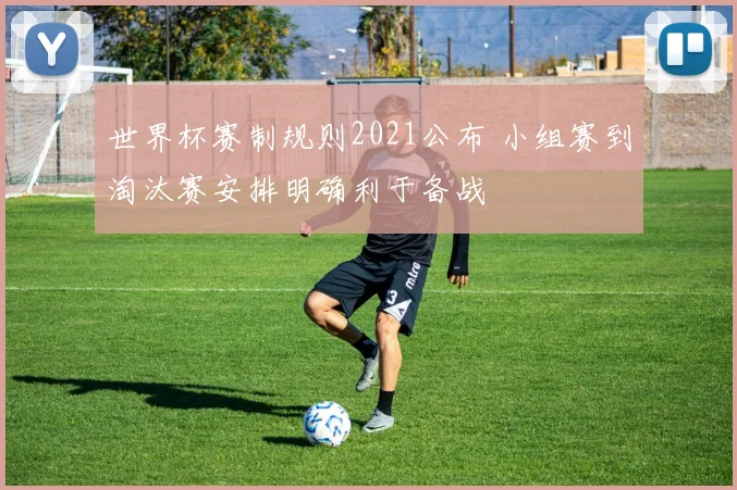 世界杯赛制规则2021公布 小组赛到淘汰赛安排明确利于备战