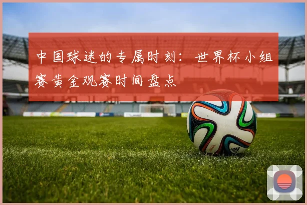 中国球迷的专属时刻：世界杯小组赛黄金观赛时间盘点