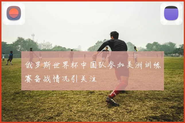 俄罗斯世界杯中国队参加美洲训练赛备战情况引关注