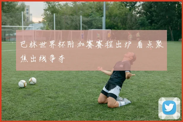 巴林世界杯附加赛赛程出炉 看点聚焦出线争夺